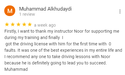 Firstly, I want to thank my instructor Noor for supporting me during my training and finally  I 
 got the driving license with him for the first time with  0 faults. It was one of the best experiences in my entire life and I recommend any one to take driving lessons with Noor because he is definitely going to lead you to succeed. 