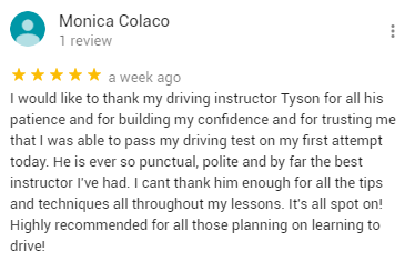 I would like to thank my driving instructor Tyson for all his patience and for building my confidence and for trusting me that I was able to pass my driving test on my first attempt today. He is ever so punctual, polite and by far the best instructor I've had. I cant thank him enough for all the tips and techniques all throughout my lessons. It's all spot on! Highly recommended for all those planning on learning to drive!