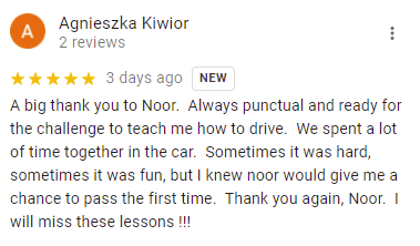 A big thank you to Noor.  Always punctual and ready for the challenge to teach me how to drive.  We spent a lot of time together in the car.  Sometimes it was hard, sometimes it was fun, but I knew noor would give me a chance to pass the first time.  Thank you again, Noor.  I will miss these lessons !!!