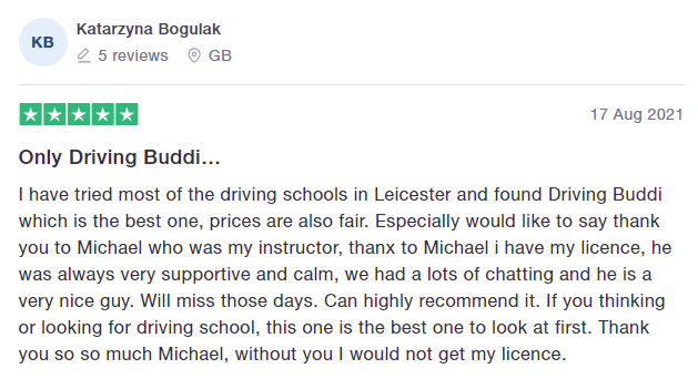 I have tried most of the driving schools in Leicester and found Driving Buddi which is the best one, prices are also fair. Especially would like to say thank you to Michael who was my instructor, thanx to Michael i have my licence, he was always very supportive and calm, we had a lots of chatting and he is a very nice guy. Will miss those days. Can highly recommend it. If you thinking or looking for driving school, this one is the best one to look at first. Thank you so so much Michael, without 