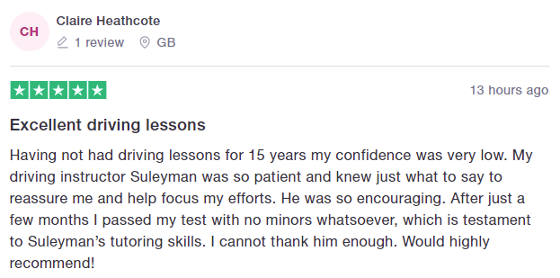 Having not had driving lessons for 15 years my confidence was very low. My driving instructor Suleyman was so patient and knew just what to say to reassure me and help focus my efforts. He was so encouraging. After just a few months I passed my test with no minors whatsoever, which is testament to Suleyman’s tutoring skills. I cannot thank him enough. Would highly recommend!