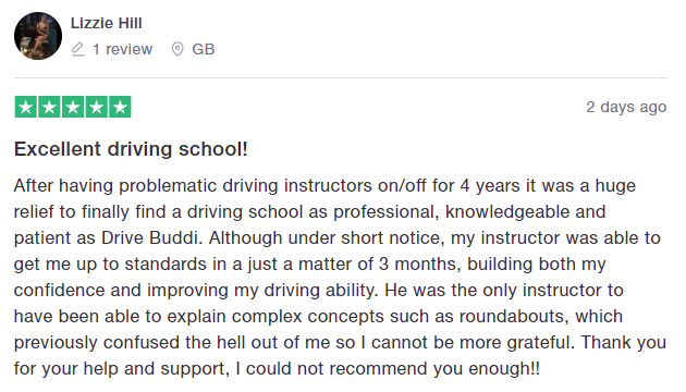 After having problematic driving instructors on/off for 4 years it was a huge relief to finally find a driving school as professional, knowledgeable and patient as Drive Buddi. Although under short notice, my instructor was able to get me up to standards in a just a matter of 3 months, building both my confidence and improving my driving ability. He was the only instructor to have been able to explain complex concepts such as roundabouts, which previously confused the hell out of me so I cannot 