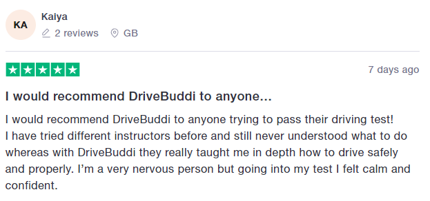 I would recommend DriveBuddi to anyone trying to pass their driving test!
I have tried different instructors before and still never understood what to do whereas with DriveBuddi they really taught me in depth how to drive safely and properly. I’m a very nervous person but going into my test I felt calm and confident.