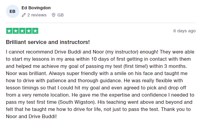 I cannot recommend Drive Buddi and Noor (my instructor) enough! They were able to start my lessons in my area within 10 days of first getting in contact with them and helped me achieve my goal of passing my test (first time!) within 3 months. Noor was brilliant. Always super friendly with a smile on his face and taught me how to drive with patience and thorough guidance. He was really flexible with lesson timings so that I could hit my goal and even agreed to pick and drop off from a very remote
