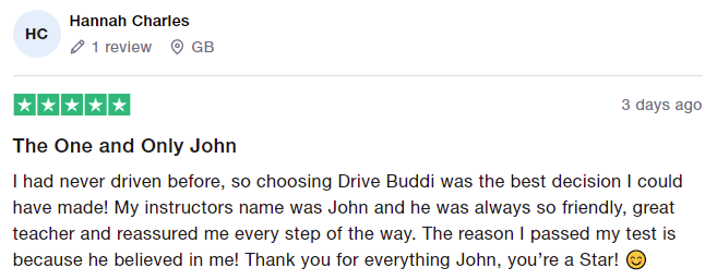 I had never driven before, so choosing Drive Buddi was the best decision I could have made! My instructors name was John and he was always so friendly, great teacher and reassured me every step of the way. The reason I passed my test is because he believed in me! Thank you for everything John, you’re a Star!
