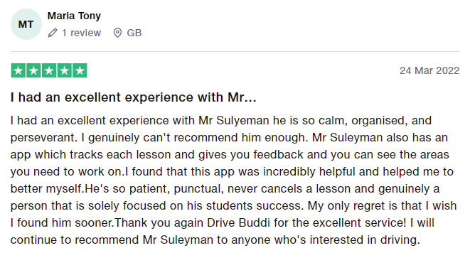 I had an excellent experience with Mr Sulyeman he is so calm, organised, and perseverant. I genuinely can't recommend him enough. Mr Suleyman also has an app which tracks each lesson and gives you feedback and you can see the areas you need to work on.I found that this app was incredibly helpful and helped me to better myself.He's so patient, punctual, never cancels a lesson and genuinely a person that is solely focused on his students success. My only regret is that I wish I found him sooner.Th