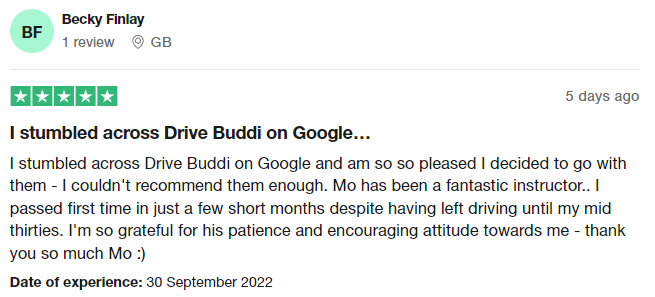 I stumbled across Drive Buddi on Google and am so so pleased I decided to go with them - I couldn't recommend them enough. Mo has been a fantastic instructor.. I passed first time in just a few short months despite having left driving until my mid thirties. I'm so grateful for his patience and encouraging attitude towards me - thank you so much Mo :)