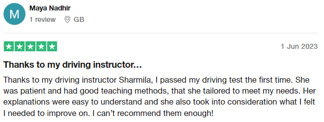 Thanks to my driving instructor Sharmila, I passed my driving test the first time. She was patient and had good teaching methods, that she tailored to meet my needs. Her explanations were easy to understand and she also took into consideration what I felt I needed to improve on. I can’t recommend them enough!
