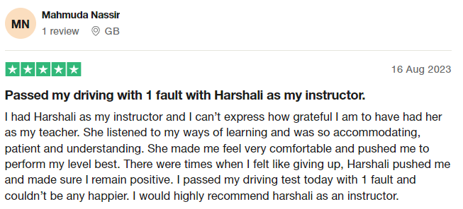 I had Harshali as my instructor and I can’t express how grateful I am to have had her as my teacher. She listened to my ways of learning and was so accommodating, patient and understanding. She made me feel very comfortable and pushed me to perform my level best. There were times when I felt like giving up, Harshali pushed me and made sure I remain positive. I passed my driving test today with 1 fault and couldn’t be any happier. I would highly recommend harshali as an instructor.